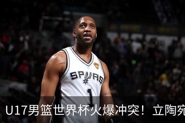 U17男篮世界杯火爆冲突！立陶宛小将怒推张淳智引4人被驱离场